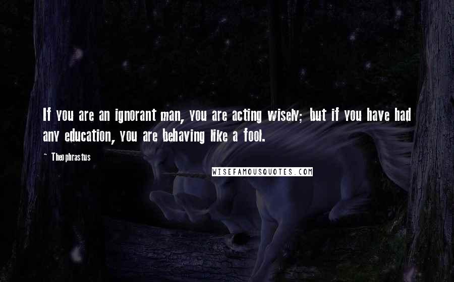 Theophrastus Quotes: If you are an ignorant man, you are acting wisely; but if you have had any education, you are behaving like a fool.