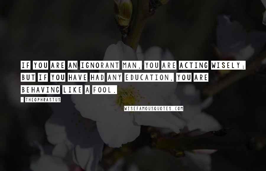 Theophrastus Quotes: If you are an ignorant man, you are acting wisely; but if you have had any education, you are behaving like a fool.