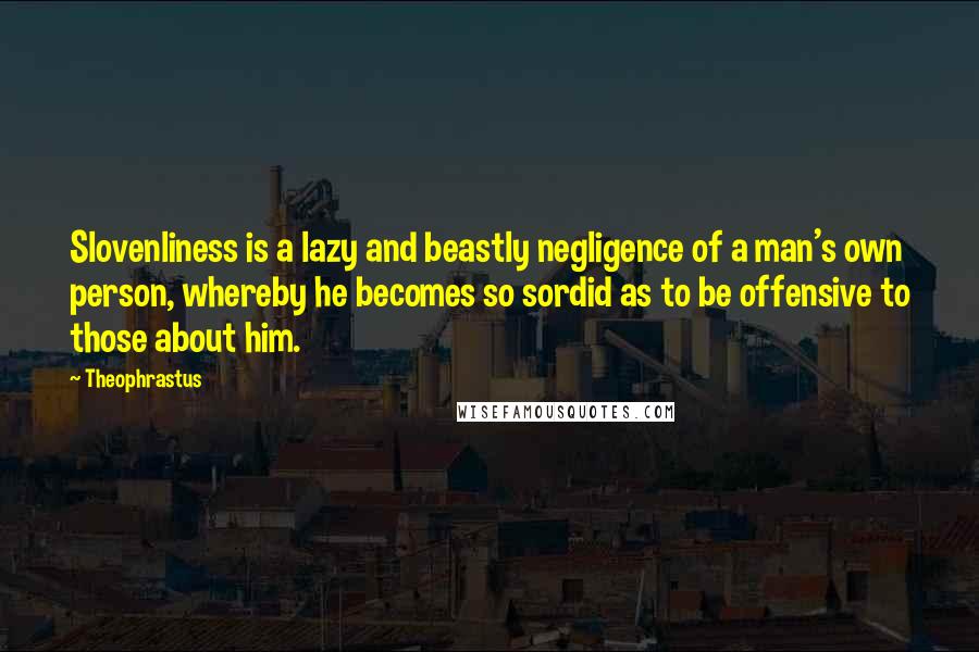 Theophrastus Quotes: Slovenliness is a lazy and beastly negligence of a man's own person, whereby he becomes so sordid as to be offensive to those about him.