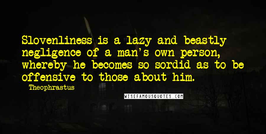 Theophrastus Quotes: Slovenliness is a lazy and beastly negligence of a man's own person, whereby he becomes so sordid as to be offensive to those about him.