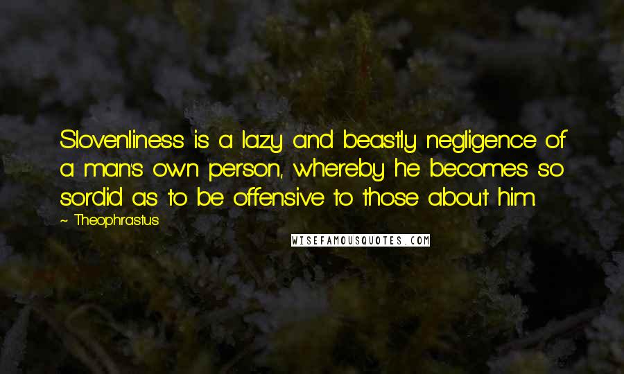 Theophrastus Quotes: Slovenliness is a lazy and beastly negligence of a man's own person, whereby he becomes so sordid as to be offensive to those about him.