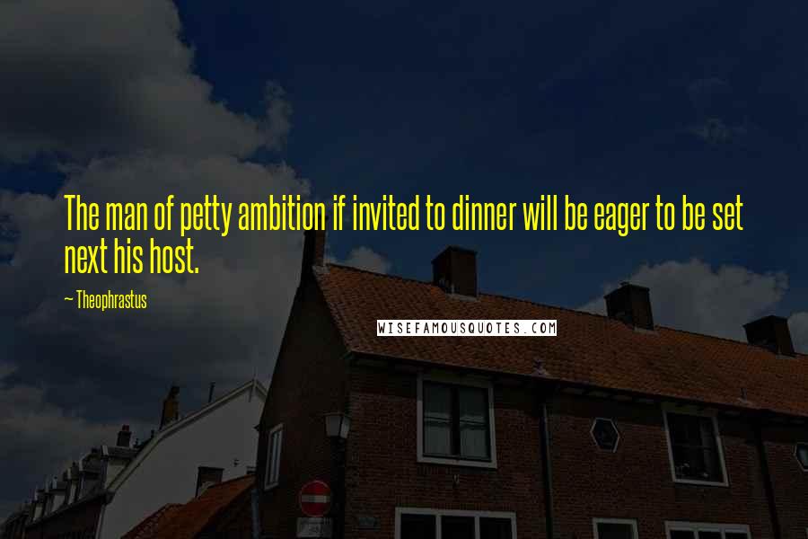 Theophrastus Quotes: The man of petty ambition if invited to dinner will be eager to be set next his host.