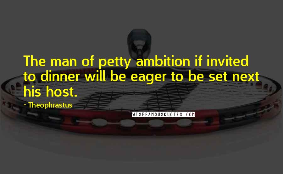 Theophrastus Quotes: The man of petty ambition if invited to dinner will be eager to be set next his host.