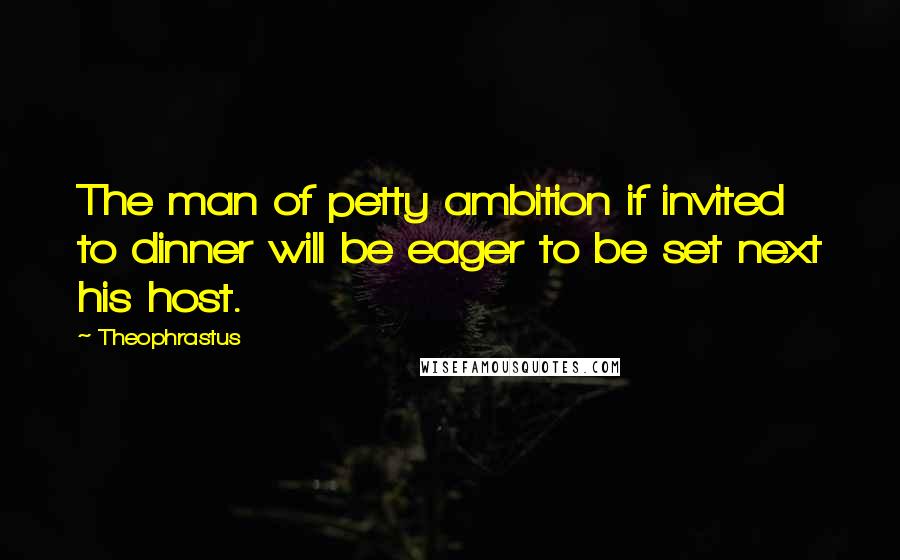 Theophrastus Quotes: The man of petty ambition if invited to dinner will be eager to be set next his host.