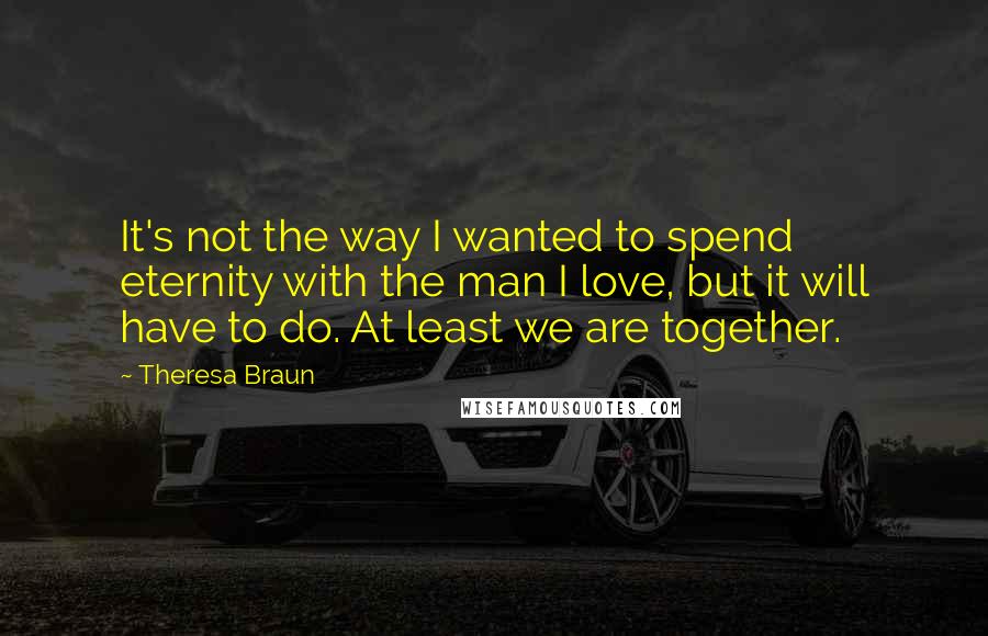 Theresa Braun Quotes: It's not the way I wanted to spend eternity with the man I love, but it will have to do. At least we are together.