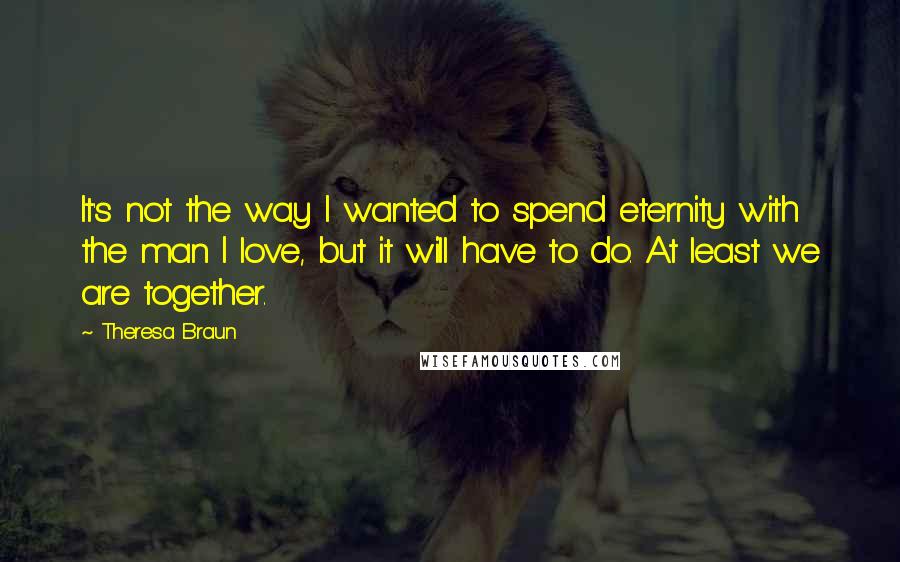 Theresa Braun Quotes: It's not the way I wanted to spend eternity with the man I love, but it will have to do. At least we are together.