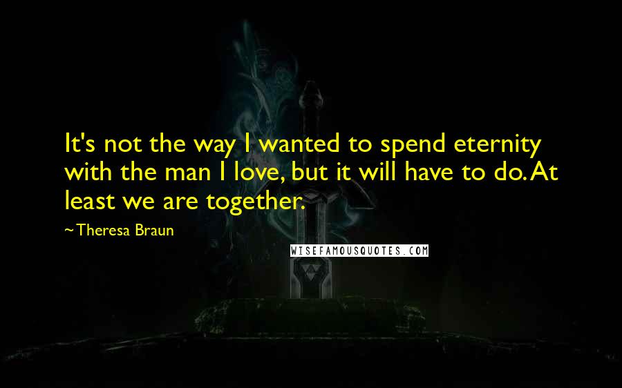 Theresa Braun Quotes: It's not the way I wanted to spend eternity with the man I love, but it will have to do. At least we are together.