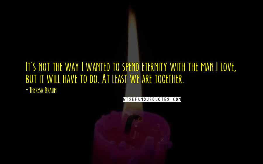 Theresa Braun Quotes: It's not the way I wanted to spend eternity with the man I love, but it will have to do. At least we are together.