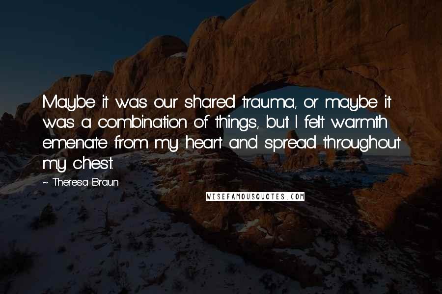 Theresa Braun Quotes: Maybe it was our shared trauma, or maybe it was a combination of things, but I felt warmth emenate from my heart and spread throughout my chest.