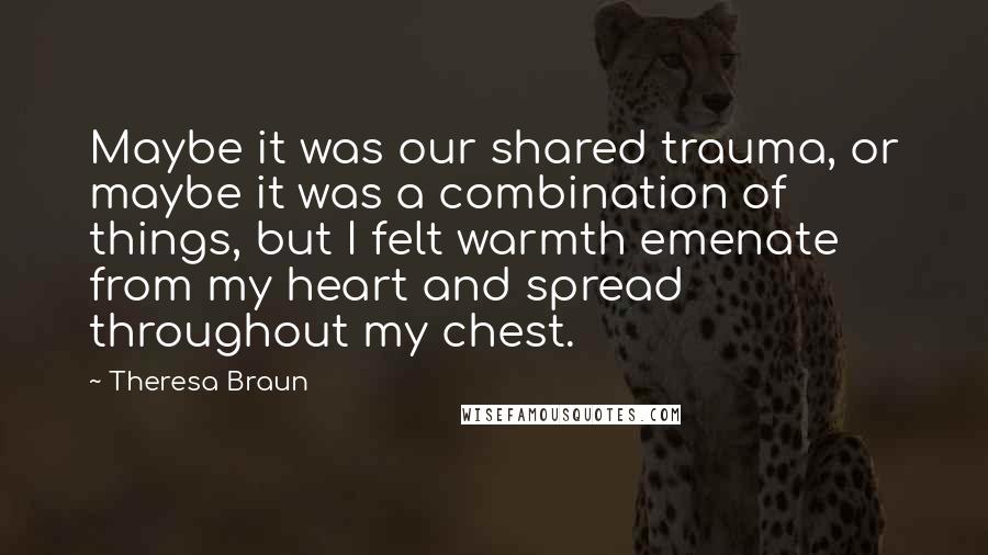 Theresa Braun Quotes: Maybe it was our shared trauma, or maybe it was a combination of things, but I felt warmth emenate from my heart and spread throughout my chest.