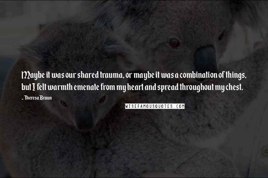 Theresa Braun Quotes: Maybe it was our shared trauma, or maybe it was a combination of things, but I felt warmth emenate from my heart and spread throughout my chest.