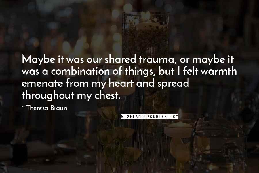 Theresa Braun Quotes: Maybe it was our shared trauma, or maybe it was a combination of things, but I felt warmth emenate from my heart and spread throughout my chest.