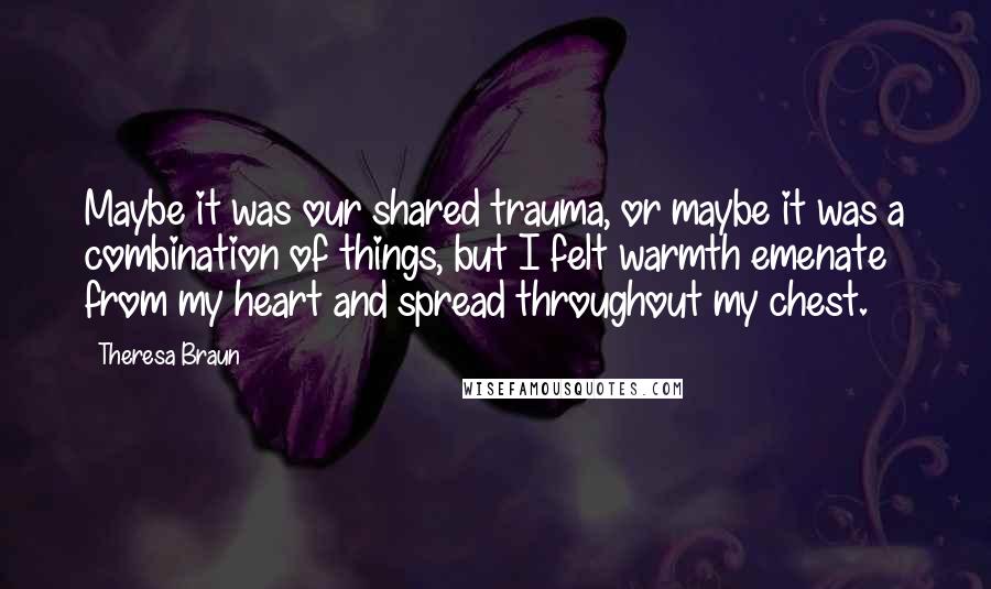 Theresa Braun Quotes: Maybe it was our shared trauma, or maybe it was a combination of things, but I felt warmth emenate from my heart and spread throughout my chest.