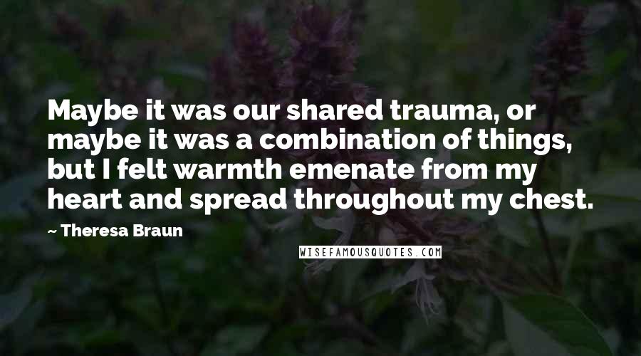 Theresa Braun Quotes: Maybe it was our shared trauma, or maybe it was a combination of things, but I felt warmth emenate from my heart and spread throughout my chest.