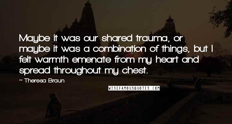 Theresa Braun Quotes: Maybe it was our shared trauma, or maybe it was a combination of things, but I felt warmth emenate from my heart and spread throughout my chest.