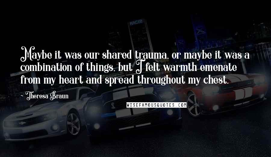 Theresa Braun Quotes: Maybe it was our shared trauma, or maybe it was a combination of things, but I felt warmth emenate from my heart and spread throughout my chest.