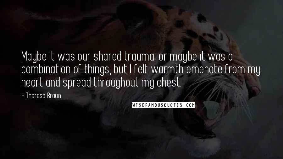 Theresa Braun Quotes: Maybe it was our shared trauma, or maybe it was a combination of things, but I felt warmth emenate from my heart and spread throughout my chest.