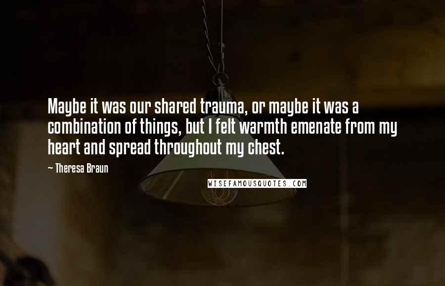 Theresa Braun Quotes: Maybe it was our shared trauma, or maybe it was a combination of things, but I felt warmth emenate from my heart and spread throughout my chest.