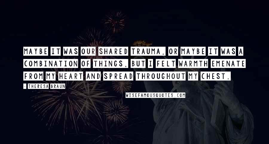 Theresa Braun Quotes: Maybe it was our shared trauma, or maybe it was a combination of things, but I felt warmth emenate from my heart and spread throughout my chest.