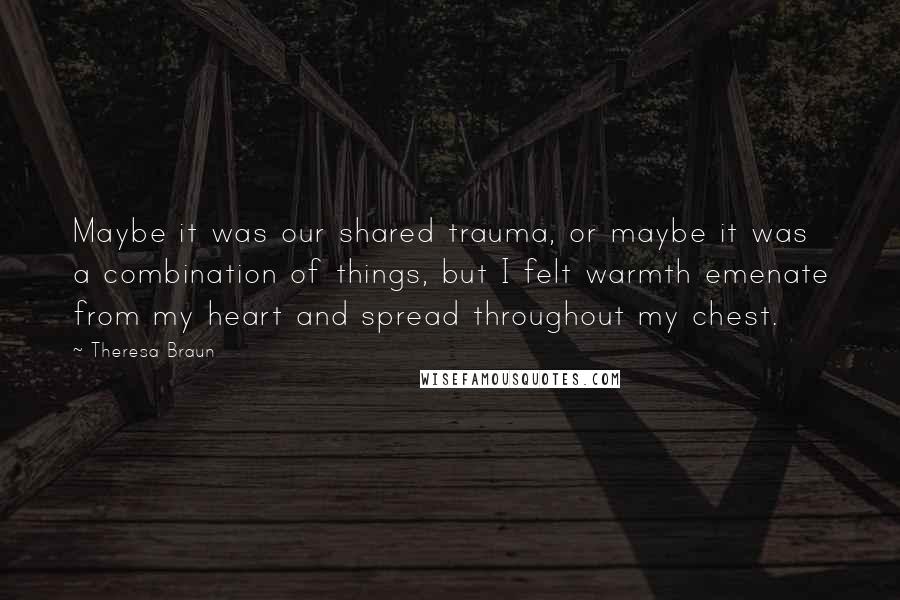 Theresa Braun Quotes: Maybe it was our shared trauma, or maybe it was a combination of things, but I felt warmth emenate from my heart and spread throughout my chest.