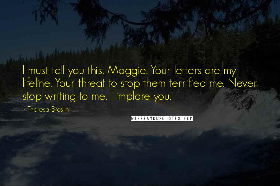Theresa Breslin Quotes: I must tell you this, Maggie. Your letters are my lifeline. Your threat to stop them terrified me. Never stop writing to me, I implore you.