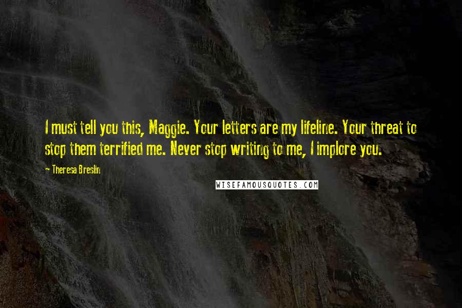 Theresa Breslin Quotes: I must tell you this, Maggie. Your letters are my lifeline. Your threat to stop them terrified me. Never stop writing to me, I implore you.