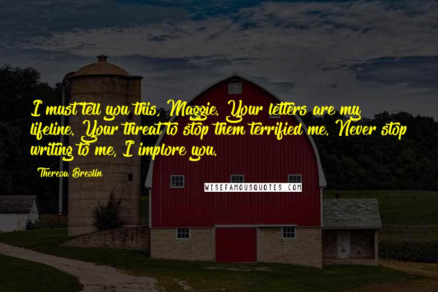 Theresa Breslin Quotes: I must tell you this, Maggie. Your letters are my lifeline. Your threat to stop them terrified me. Never stop writing to me, I implore you.