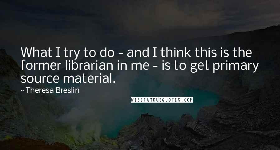 Theresa Breslin Quotes: What I try to do - and I think this is the former librarian in me - is to get primary source material.