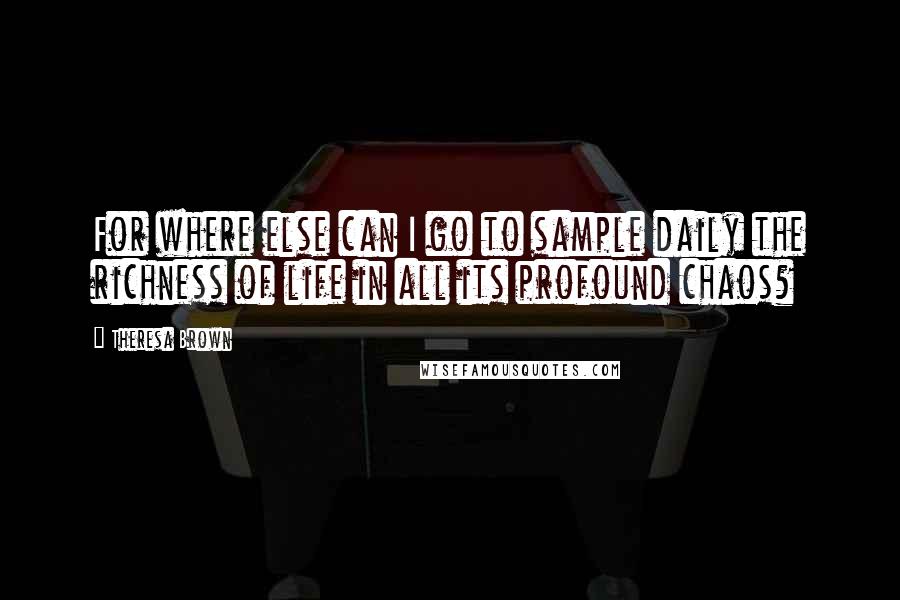 Theresa Brown Quotes: For where else can I go to sample daily the richness of life in all its profound chaos?