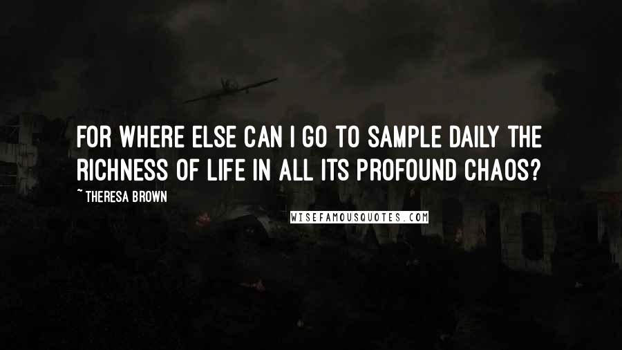 Theresa Brown Quotes: For where else can I go to sample daily the richness of life in all its profound chaos?