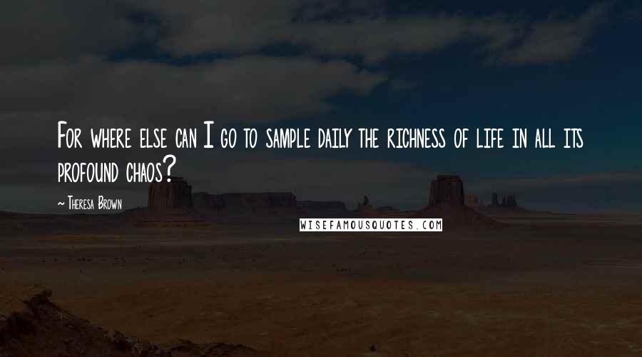 Theresa Brown Quotes: For where else can I go to sample daily the richness of life in all its profound chaos?