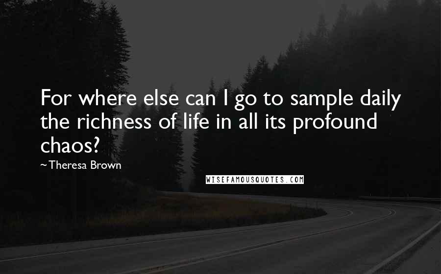 Theresa Brown Quotes: For where else can I go to sample daily the richness of life in all its profound chaos?