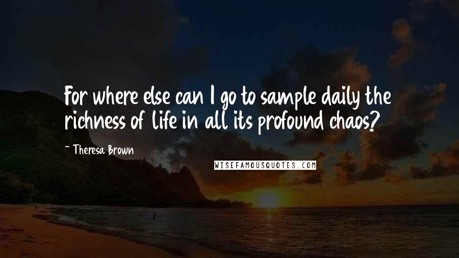 Theresa Brown Quotes: For where else can I go to sample daily the richness of life in all its profound chaos?