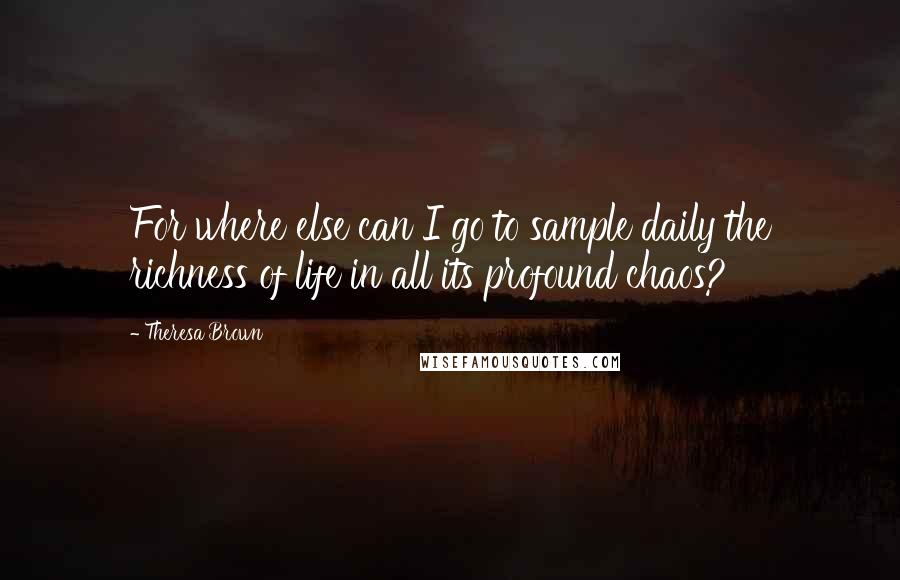 Theresa Brown Quotes: For where else can I go to sample daily the richness of life in all its profound chaos?
