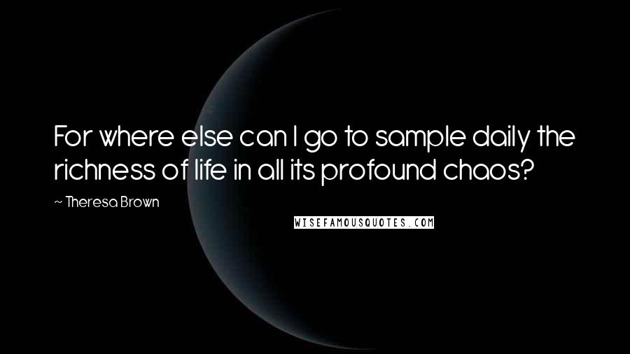 Theresa Brown Quotes: For where else can I go to sample daily the richness of life in all its profound chaos?