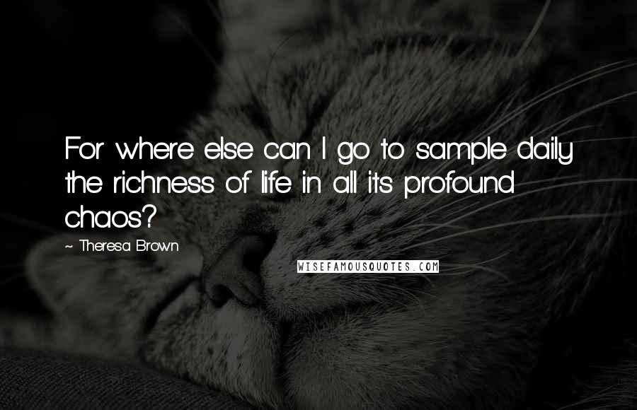 Theresa Brown Quotes: For where else can I go to sample daily the richness of life in all its profound chaos?