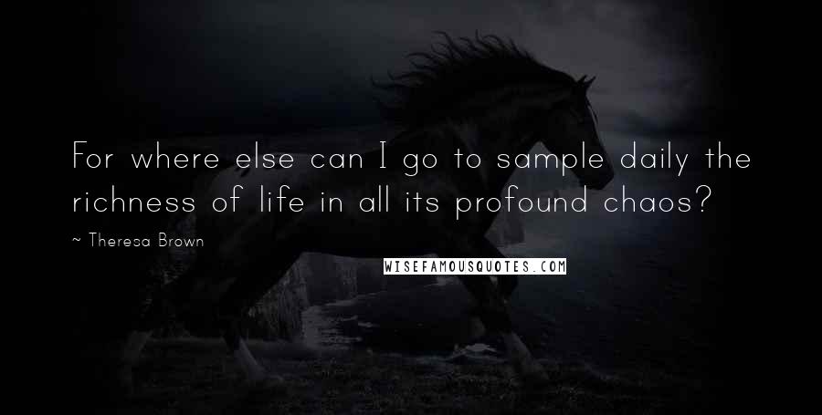 Theresa Brown Quotes: For where else can I go to sample daily the richness of life in all its profound chaos?