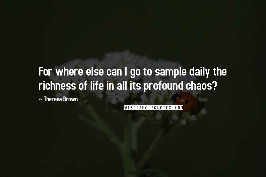 Theresa Brown Quotes: For where else can I go to sample daily the richness of life in all its profound chaos?