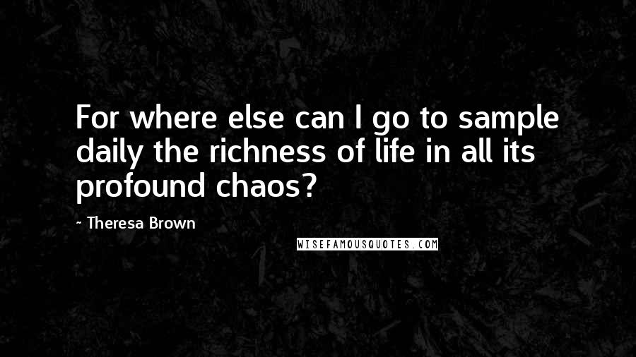 Theresa Brown Quotes: For where else can I go to sample daily the richness of life in all its profound chaos?