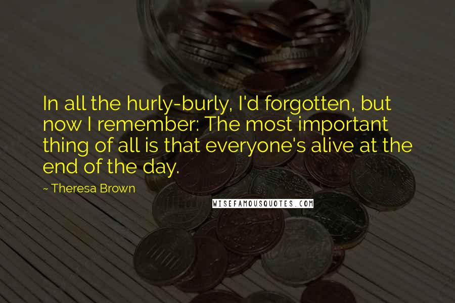 Theresa Brown Quotes: In all the hurly-burly, I'd forgotten, but now I remember: The most important thing of all is that everyone's alive at the end of the day.