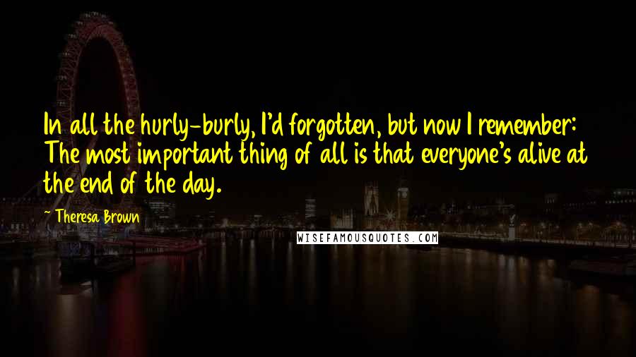 Theresa Brown Quotes: In all the hurly-burly, I'd forgotten, but now I remember: The most important thing of all is that everyone's alive at the end of the day.