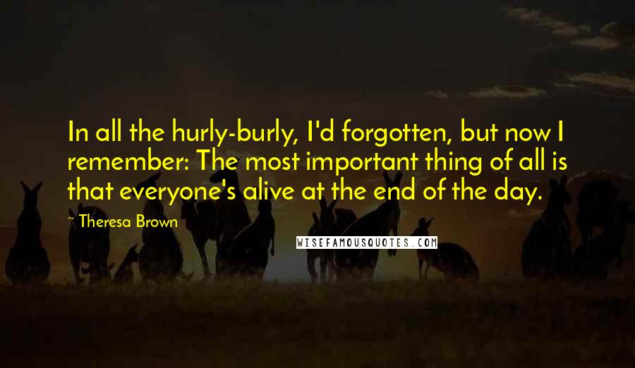 Theresa Brown Quotes: In all the hurly-burly, I'd forgotten, but now I remember: The most important thing of all is that everyone's alive at the end of the day.