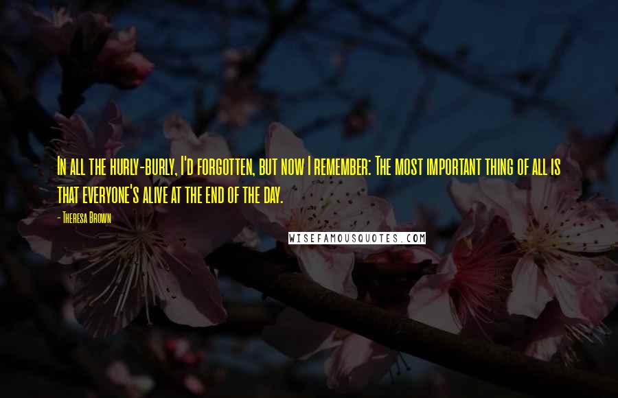 Theresa Brown Quotes: In all the hurly-burly, I'd forgotten, but now I remember: The most important thing of all is that everyone's alive at the end of the day.