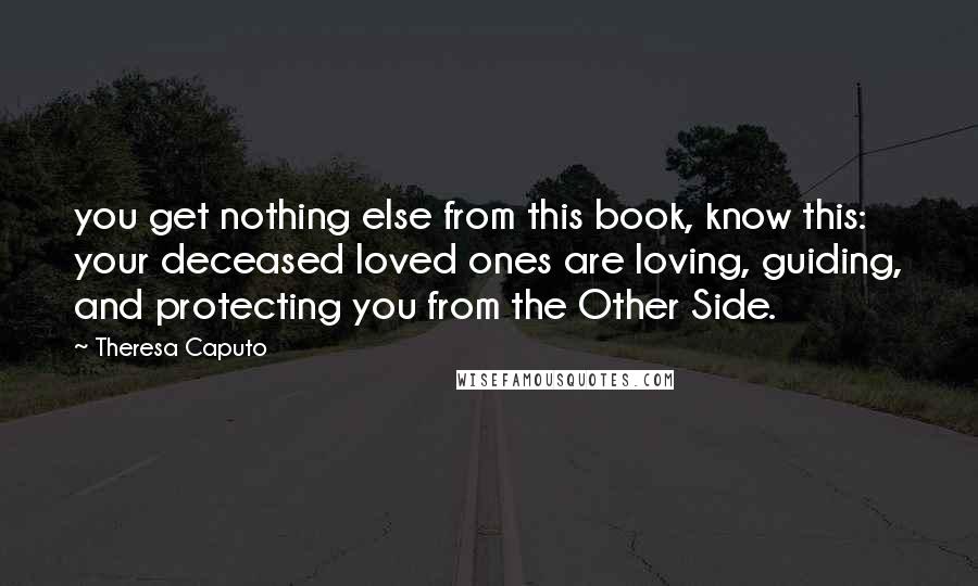 Theresa Caputo Quotes: you get nothing else from this book, know this: your deceased loved ones are loving, guiding, and protecting you from the Other Side.