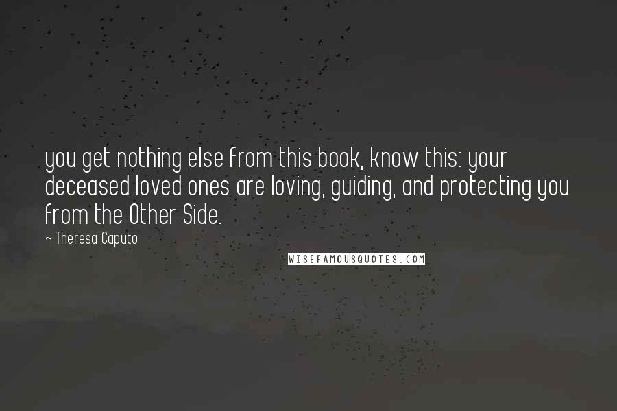 Theresa Caputo Quotes: you get nothing else from this book, know this: your deceased loved ones are loving, guiding, and protecting you from the Other Side.