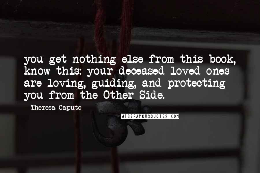 Theresa Caputo Quotes: you get nothing else from this book, know this: your deceased loved ones are loving, guiding, and protecting you from the Other Side.