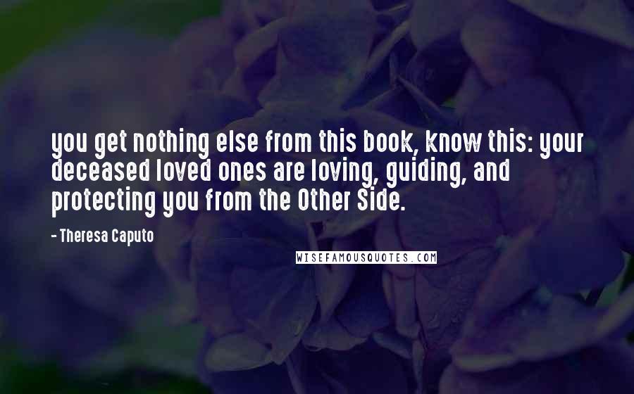 Theresa Caputo Quotes: you get nothing else from this book, know this: your deceased loved ones are loving, guiding, and protecting you from the Other Side.