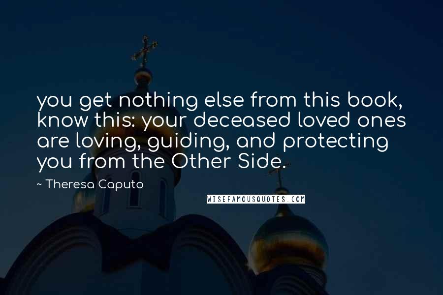 Theresa Caputo Quotes: you get nothing else from this book, know this: your deceased loved ones are loving, guiding, and protecting you from the Other Side.