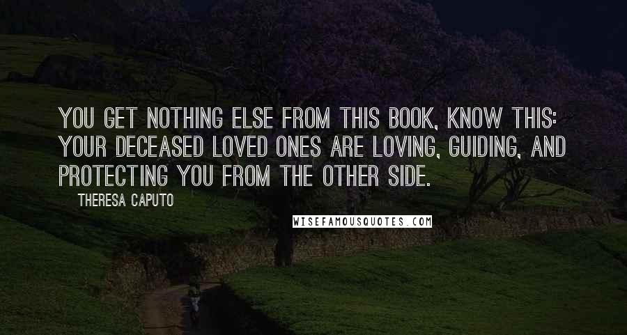 Theresa Caputo Quotes: you get nothing else from this book, know this: your deceased loved ones are loving, guiding, and protecting you from the Other Side.