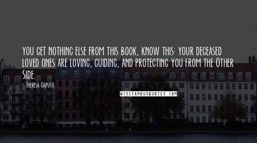 Theresa Caputo Quotes: you get nothing else from this book, know this: your deceased loved ones are loving, guiding, and protecting you from the Other Side.